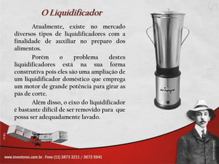 O LiquidificadorAtualmente, existe no mercado diversos tipos de liquidificadores com a finalidade de auxiliar no preparo dos alimentos.	Porém o problema destes liquidificadores está na sua forma construtiva pois eles são uma ampliação de um liquidificador doméstico que emprega um motor de grande potência para girar as pás de corte. 		Além disso, o eixo do liquidificador é bastante difícil de ser removido para  que possa ser adequadamente lavado.	
