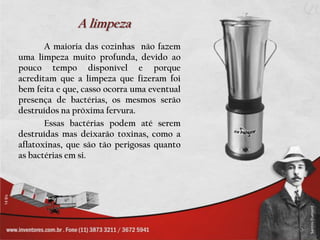 A limpezaA maioria das cozinhas  não fazem uma limpeza muito profunda, devido ao pouco tempo disponível e porque acreditam que a limpeza que fizeram foi bem feita e que, casso ocorra uma eventual presença de bactérias, os mesmos serão destruídos na próxima fervura.		Essas bactérias podem até serem destruídas mas deixarão toxinas, como a aflatoxinas, que são tão perigosas quanto as bactérias em si.