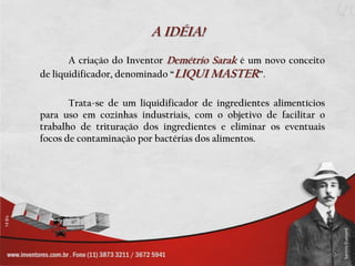 A IDÉIA!		A criação do Inventor Demétrio Saraké um novo conceito de liquidificador, denominado “LIQUI MASTER”. 		Trata-se de um liquidificador de ingredientes alimentícios para uso em cozinhas industriais, com o objetivo de facilitar o trabalho de trituração dos ingredientes e eliminar os eventuais focos de contaminação por bactérias dos alimentos.