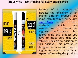 Liqui Moly – Not Flexible for Every Engine Type
Because of an attempt to
increase the efficiency of an
engine, different products are
being manufactured every day.
Liqui Moly is one of such
products which are
manufactured to soothe the
engine’s performance, but
before using this product you
have to make sure that you
vehicle is flexible to addition of
this additive. This product is
designed for a certain class of
engine and you can consult an
expert before using this product.
 