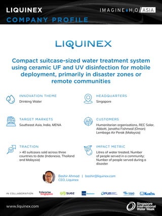 IN COLLABORATION
LIQUINEX
CO MPANY PROFILE
Compact suitcase-sized water treatment system
using ceramic UF and UV disinfection for mobile
deployment, primarily in disaster zones or
remote communities
INNOVATION THEME
Drinking Water
TARGET MARKETS
Southeast Asia, India, MENA
HEADQUARTERS
Singapore
CUSTOMERS
Humanitarian organisations, REC Solar,
Abbott, Janatha Fishmeal (Oman)
Lembaga Air Perak (Malaysia)
TRACTION
> 40 suitcases sold across three
countries to date (Indonesia, Thailand
and Malaysia)
IMPACT METRIC
Litres of water treated; Number
of people served in a community;
Number of people served during a
disaster
www.liquinex.com
Bashir Ahmad | bashir@liquinex.com
CEO, Liquinex
 