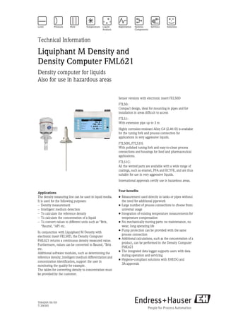 TI00420F/00/EN
71200305
Technical Information
Liquiphant M Density and
Density Computer FML621
Density computer for liquids
Also for use in hazardous areas
Applications
The density measuring line can be used in liquid media.
It is used for the following purposes:
– Density measurement
– Intelligent medium detection
– To calculate the reference density
– To calculate the concentration of a liquid
– To convert values to different units such as °Brix,
°Baumé, °API etc.
In conjunction with Liquiphant M Density with
electronic insert FEL50D, the Density Computer
FML621 returns a continuous density measured value.
Furthermore, values can be converted to Baumé, °Brix
etc.
Additional software modules, such as determining the
reference density, intelligent medium differentiation and
concentration identification, support the user in
monitoring the quality for example.
The tables for converting density to concentration must
be provided by the customer.
Sensor versions with electronic insert FEL50D
FTL50:
Compact design, ideal for mounting in pipes and for
installation in areas difficult to access
FTL51:
With extension pipe up to 3 m
Highly corrosion-resistant Alloy C4 (2.4610) is available
for the tuning fork and process connection for
applications in very aggressive liquids.
FTL50H, FTL51H:
With polished tuning fork and easy-to-clean process
connections and housings for food and pharmaceutical
applications.
FTL51C:
All the wetted parts are available with a wide range of
coatings, such as enamel, PFA and ECTFE, and are thus
suitable for use in very aggressive liquids.
International approvals certify use in hazardous areas.
Your benefits
• Measurement used directly in tanks or pipes without
the need for additional pipework
• Large number of process connections to choose from:
universal usage
• Integration of existing temperature measurements for
temperature compensation
• No mechanically moving parts: no maintenance, no
wear, long operating life
• Pump protection can be provided with the same
process connection
• Additional calculations, such as the concentration of a
product, can be performed in the Density Computer
FML621
• The integrated data logger supports users with data
during operation and servicing
• Hygiene-compliant solutions with EHEDG and
3A approvals
 