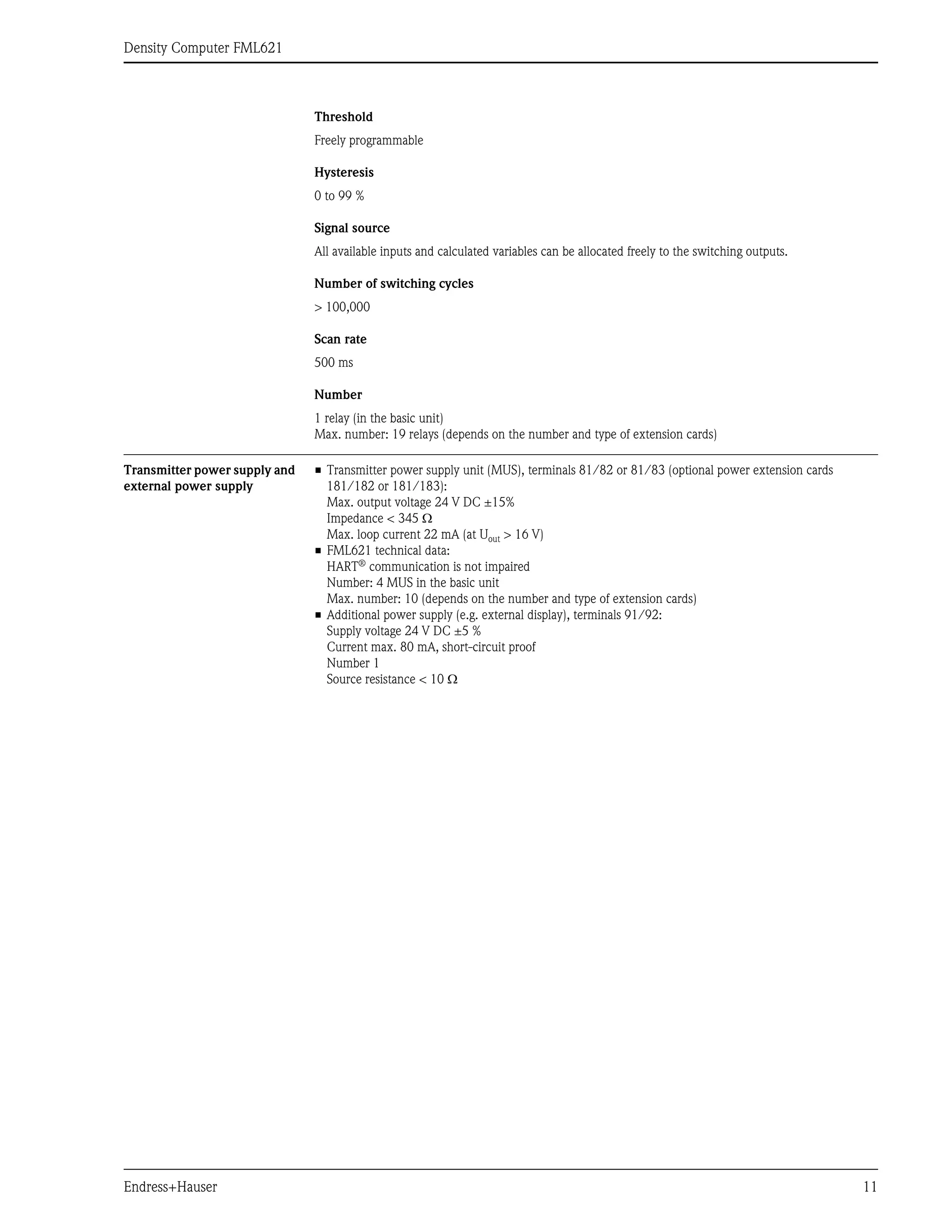 Density Computer FML621
Endress+Hauser 11
Threshold
Freely programmable
Hysteresis
0 to 99 %
Signal source
All available inputs and calculated variables can be allocated freely to the switching outputs.
Number of switching cycles
> 100,000
Scan rate
500 ms
Number
1 relay (in the basic unit)
Max. number: 19 relays (depends on the number and type of extension cards)
Transmitter power supply and
external power supply
• Transmitter power supply unit (MUS), terminals 81/82 or 81/83 (optional power extension cards
181/182 or 181/183):
Max. output voltage 24 V DC ±15%
Impedance < 345 Ω
Max. loop current 22 mA (at Uout > 16 V)
• FML621 technical data:
HART®
communication is not impaired
Number: 4 MUS in the basic unit
Max. number: 10 (depends on the number and type of extension cards)
• Additional power supply (e.g. external display), terminals 91/92:
Supply voltage 24 V DC ±5 %
Current max. 80 mA, short-circuit proof
Number 1
Source resistance < 10 Ω
 