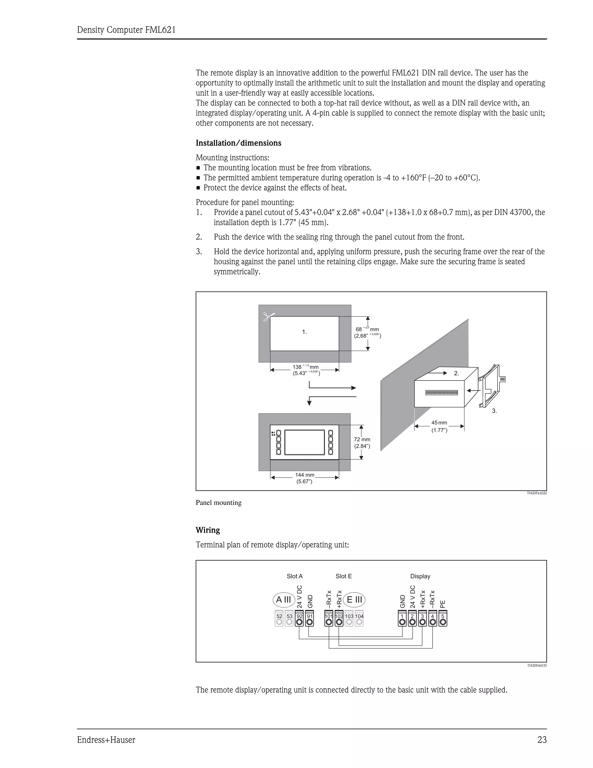 Density Computer FML621
Endress+Hauser 23
The remote display is an innovative addition to the powerful FML621 DIN rail device. The user has the
opportunity to optimally install the arithmetic unit to suit the installation and mount the display and operating
unit in a user-friendly way at easily accessible locations.
The display can be connected to both a top-hat rail device without, as well as a DIN rail device with, an
integrated display/operating unit. A 4-pin cable is supplied to connect the remote display with the basic unit;
other components are not necessary.
Installation/dimensions
Mounting instructions:
• The mounting location must be free from vibrations.
• The permitted ambient temperature during operation is -4 to +160°F (–20 to +60°C).
• Protect the device against the effects of heat.
Procedure for panel mounting:
1. Provide a panel cutout of 5.43"+0.04" x 2.68" +0.04" (+138+1.0 x 68+0.7 mm), as per DIN 43700, the
installation depth is 1.77" (45 mm).
2. Push the device with the sealing ring through the panel cutout from the front.
3. Hold the device horizontal and, applying uniform pressure, push the securing frame over the rear of the
housing against the panel until the retaining clips engage. Make sure the securing frame is seated
symmetrically.
TI420Fxx022
Panel mounting
Wiring
Terminal plan of remote display/operating unit:
TI420Fde035
The remote display/operating unit is connected directly to the basic unit with the cable supplied.
144mm
144 mm
72 mm
On
138 mm
+ 1,0
68 mm
+ 0,7
45mm
(5.43” )
+ 0,039”
(2,68” )
+ 0,028”
(5.67”)
(2.84”)
(1.77”)
1.
2.
3.
52 53 92 91
E III
A III
101 102 103 104 1 2 3 4 5
24
V
DC
24
V
DC
GND
GND
–RxTx
+RxTx
+RxTx
–RxTx
PE
Slot A Slot E Display
 