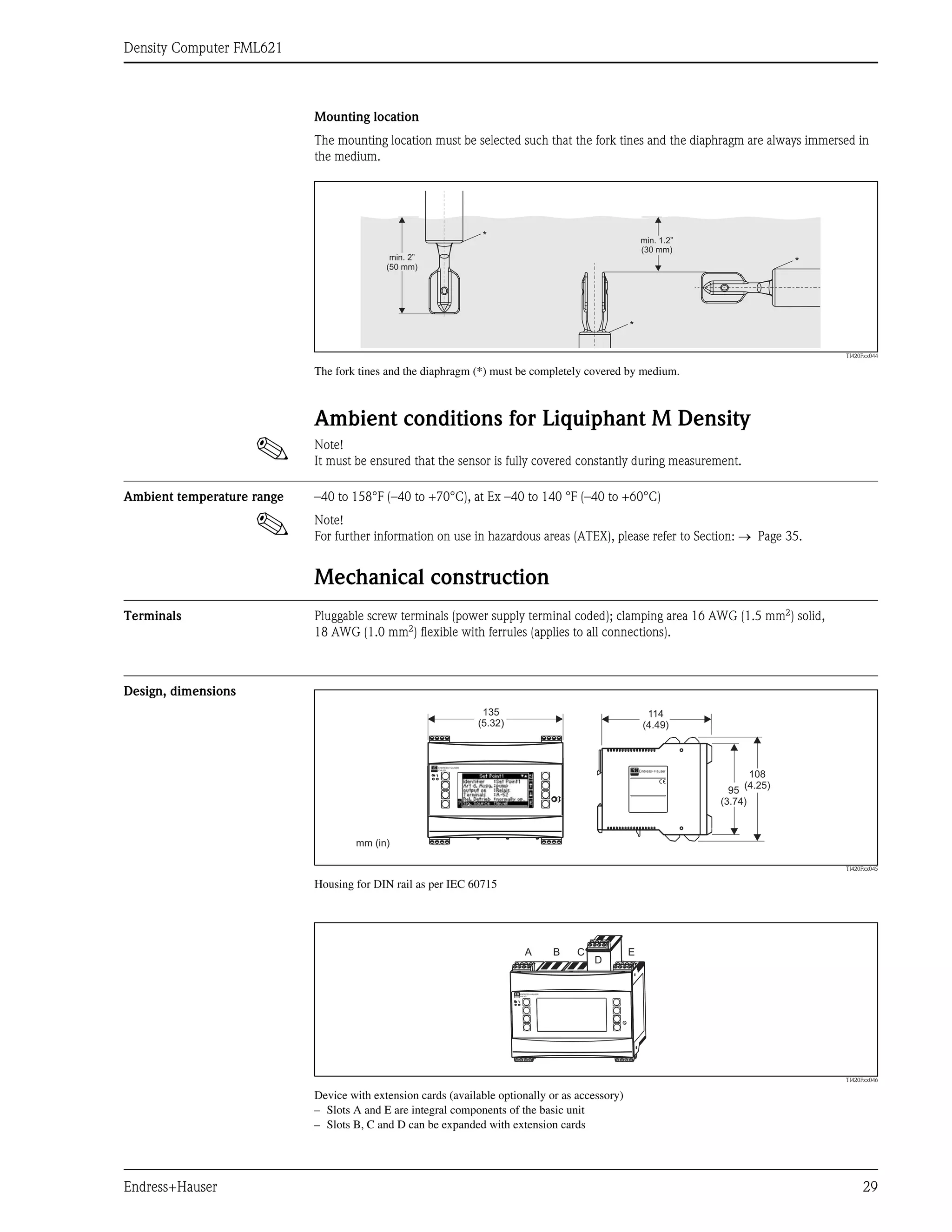 Density Computer FML621
Endress+Hauser 29
Mounting location
The mounting location must be selected such that the fork tines and the diaphragm are always immersed in
the medium.
TI420Fxx044
The fork tines and the diaphragm (*) must be completely covered by medium.
Ambient conditions for Liquiphant M Density
! Note!
It must be ensured that the sensor is fully covered constantly during measurement.
Ambient temperature range –40 to 158°F (–40 to +70°C), at Ex –40 to 140 °F (–40 to +60°C)
! Note!
For further information on use in hazardous areas (ATEX), please refer to Section: → Page 35.
Mechanical construction
Terminals Pluggable screw terminals (power supply terminal coded); clamping area 16 AWG (1.5 mm2) solid,
18 AWG (1.0 mm2
) flexible with ferrules (applies to all connections).
Design, dimensions
TI420Fxx045
Housing for DIN rail as per IEC 60715
TI420Fxx046
Device with extension cards (available optionally or as accessory)
– Slots A and E are integral components of the basic unit
– Slots B, C and D can be expanded with extension cards
min. 2”
(50 mm)
min. 1.2”
(30 mm)
*
*
*
135
(5.32)
114
(4.49)
95
(3.74)
108
(4.25)
mm (in)
ENDRESS+HAUSER
FML621
A B C E
D
ENDRESS+HAUSER
FML621
 