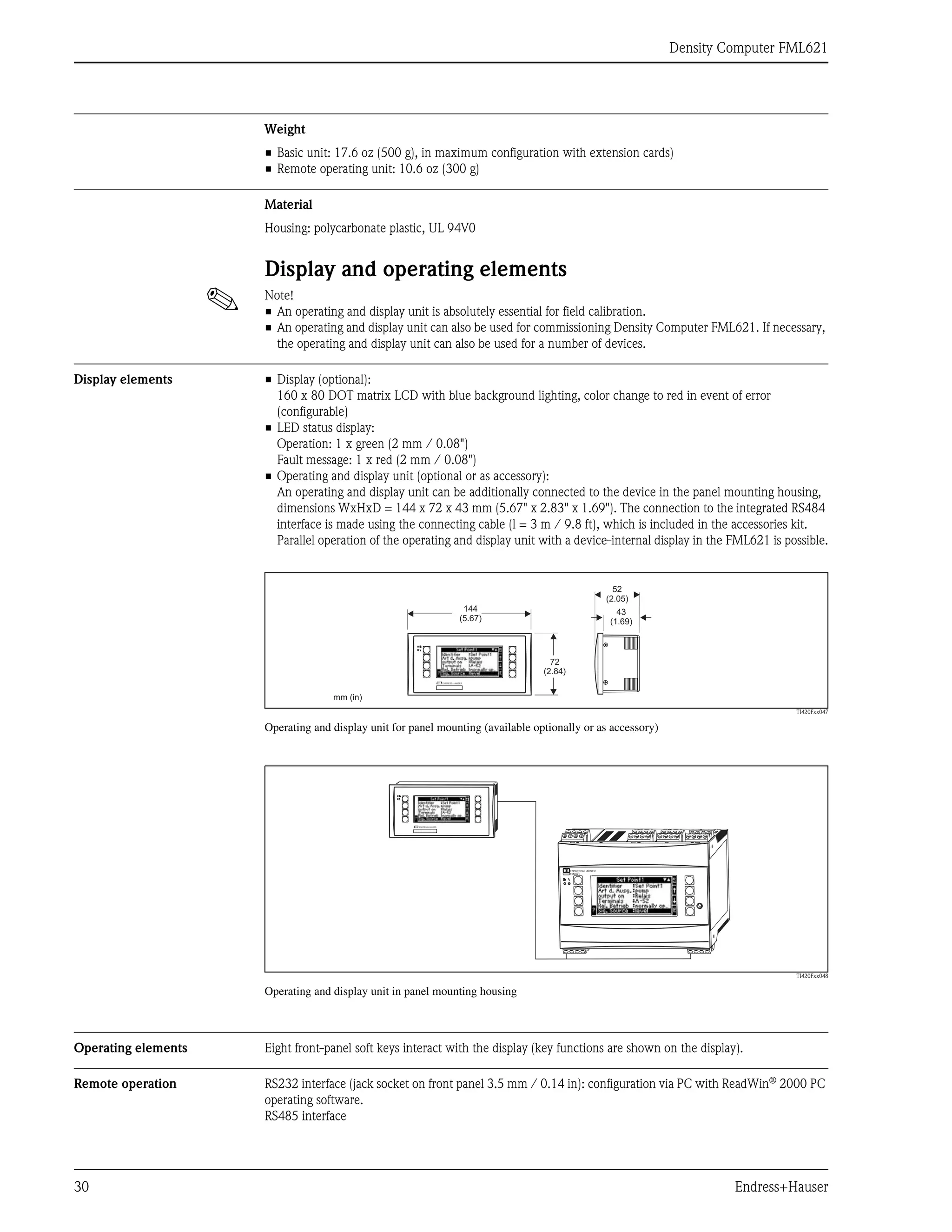 Density Computer FML621
30 Endress+Hauser
Weight
• Basic unit: 17.6 oz (500 g), in maximum configuration with extension cards)
• Remote operating unit: 10.6 oz (300 g)
Material
Housing: polycarbonate plastic, UL 94V0
Display and operating elements
! Note!
• An operating and display unit is absolutely essential for field calibration.
• An operating and display unit can also be used for commissioning Density Computer FML621. If necessary,
the operating and display unit can also be used for a number of devices.
Display elements • Display (optional):
160 x 80 DOT matrix LCD with blue background lighting, color change to red in event of error
(configurable)
• LED status display:
Operation: 1 x green (2 mm / 0.08")
Fault message: 1 x red (2 mm / 0.08")
• Operating and display unit (optional or as accessory):
An operating and display unit can be additionally connected to the device in the panel mounting housing,
dimensions WxHxD = 144 x 72 x 43 mm (5.67" x 2.83" x 1.69"). The connection to the integrated RS484
interface is made using the connecting cable (l = 3 m / 9.8 ft), which is included in the accessories kit.
Parallel operation of the operating and display unit with a device-internal display in the FML621 is possible.
TI420Fxx047
Operating and display unit for panel mounting (available optionally or as accessory)
TI420Fxx048
Operating and display unit in panel mounting housing
Operating elements Eight front-panel soft keys interact with the display (key functions are shown on the display).
Remote operation RS232 interface (jack socket on front panel 3.5 mm / 0.14 in): configuration via PC with ReadWin®
2000 PC
operating software.
RS485 interface
144
(5.67)
43
(1.69)
52
(2.05)
72
(2.84)
mm (in)
ENDRESS+HAUSER
FML621
 