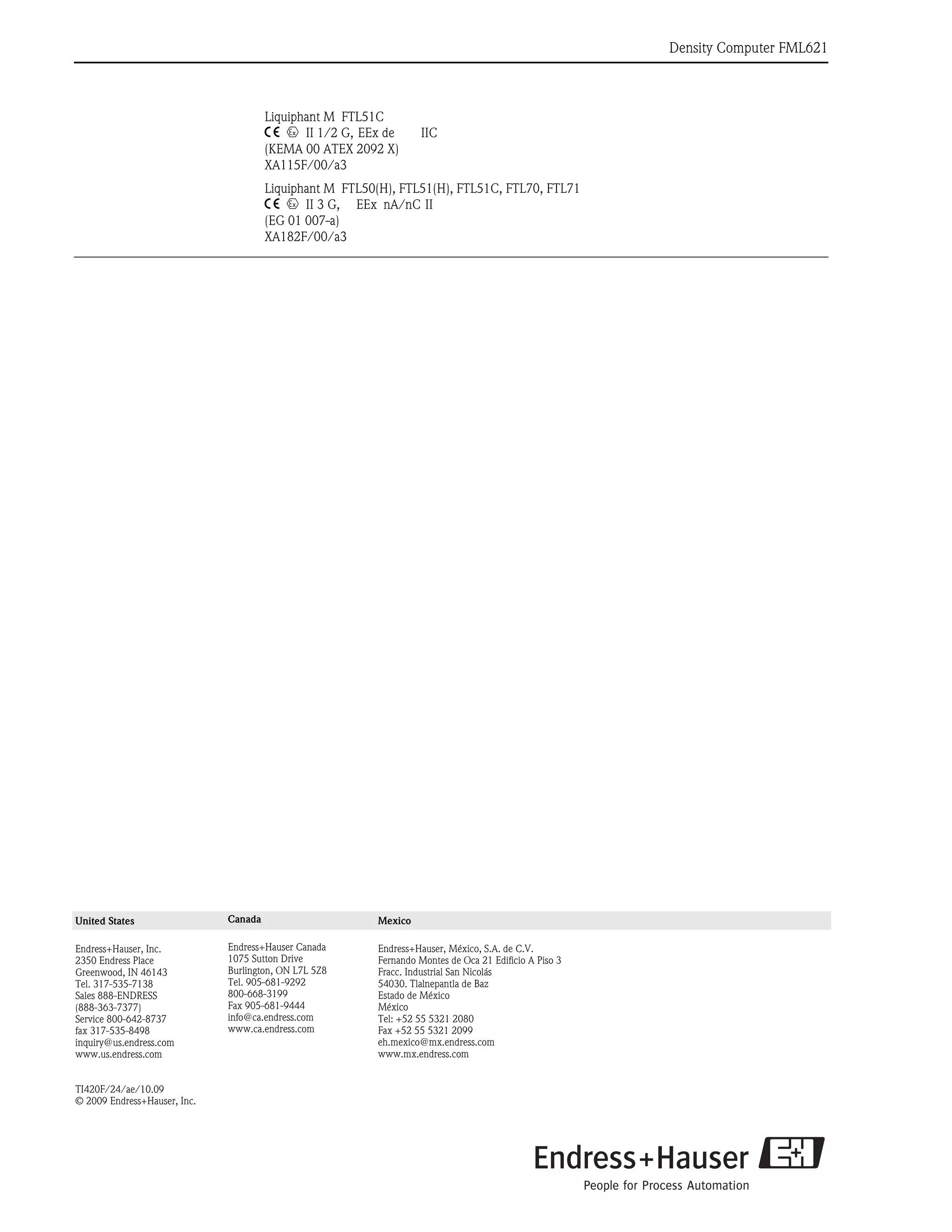 Density Computer FML621
36 Endress+Hauser
Liquiphant M FTL51C
4 0 II 1/2 G, EEx de IIC
(KEMA 00 ATEX 2092 X)
XA115F/00/a3
Liquiphant M FTL50(H), FTL51(H), FTL51C, FTL70, FTL71
4 0 II 3 G, EEx nA/nC II
(EG 01 007-a)
XA182F/00/a3
United States
Endress+Hauser, Inc.
2350 Endress Place
Greenwood, IN 46143
Tel. 317-535-7138
Sales 888-ENDRESS
(888-363-7377)
Service 800-642-8737
fax 317-535-8498
inquiry@us.endress.com
www.us.endress.com
TI420F/24/ae/10.09
© 2009 Endress+Hauser, Inc.
Canada
Endress+Hauser Canada
1075 Sutton Drive
Burlington, ON L7L 5Z8
Tel. 905-681-9292
800-668-3199
Fax 905-681-9444
info@ca.endress.com
www.ca.endress.com
Mexico
Endress+Hauser, México, S.A. de C.V.
Fernando Montes de Oca 21 Edificio A Piso 3
Fracc. Industrial San Nicolás
54030. Tlalnepantla de Baz
Estado de México
México
Tel: +52 55 5321 2080
Fax +52 55 5321 2099
eh.mexico@mx.endress.com
www.mx.endress.com
 