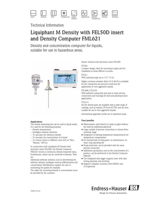TI420F/24/ae
Technical Information
Liquiphant M Density with FEL50D insert
and Density Computer FML621
Density and concentration computer for liquids,
suitable for use in hazardous areas.
Applications
The density measuring line can be used in liquid media.
It is used for the following purposes:
– Density measurement
– Intelligent medium detection
– To calculate the reference density
– To calculate the concentration of a liquid
– To convert values to different units such as °Brix,
°Baumé, °API etc.
In conjunction with Liquiphant M Density with
electronic insert FEL50D, the Density Computer
FML621 returns a continuous density measured value.
Furthermore, values can be converted to Baumé, °Brix
etc.
Additional software modules, such as determining the
reference density, intelligent medium differentiation and
concentration identification, support the user in
monitoring the quality for example.
The tables for converting density to concentration must
be provided by the customer.
Sensor versions with electronic insert FEL50D
FTL50:
Compact design, ideal for mounting in pipes and for
installation in areas difficult to access
FTL51:
With extension pipe up to 115 " (3 m)
Highly corrosion-resistant Alloy C4 (2.4610) is available
for the tuning fork and process connection for
applications in very aggressive liquids.
FTL50H, FTL51H:
With polished tuning fork and easy-to-clean process
connections and housings for food and pharmaceutical
applications.
FTL51C:
All the wetted parts are available with a wide range of
coatings, such as enamel, PFA and ECTFE, and are thus
suitable for use in very aggressive liquids.
International approvals certify use in hazardous areas.
Your benefits
• Measurement used directly in tanks or pipes without
the need for additional pipework
• Large number of process connections to choose from:
universal usage
• Integration of existing temperature measurements for
temperature compensation
• No mechanically moving parts: no maintenance, no
wear, long operating life
• Pump protection can be provided with the same
process connection
• Additional calculations, such as the concentration of a
product, can be performed in the Density Computer
FML621
• The integrated data logger supports users with data
during operation and servicing
• Hygenic-compliant solutions with EHEDG and
3-A approvals
 