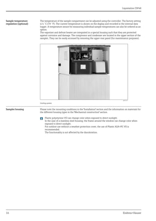 Liquistation CSF48
16 Endress+Hauser
Sample temperature
regulation (optional)
The temperature of the sample compartment can be adjusted using the controller. The factory setting
is 4 ˚C (39 ˚F). The current temperature is shown on the display and recorded in the internal data
logger. A temperature sensor for measuring individual sample temperatures can also be ordered as an
option.
The vaporizer and defrost heater are integrated in a special housing such that they are protected
against corrosion and damage. The compressor and condenser are located in the upper section of the
sampler, They can be easily accessed by removing the upper rear panel (for maintenance purposes).
Sampler housing Please note the mounting conditions in the "Installation" section and the information on materials for
the different housing types in the "Mechanical construction" section.
Plastic polystyrene VO can change color when exposed to direct sunlight.
In the case of a stainless steel housing, the frame around the window can change color when
exposed to direct sunlight.
For outdoor use without a weather protection cover, the use of Plastic ASA+PC V0 is
recommended.
The functionality is not affected by the discoloration.
a0013217
Cooling system
 