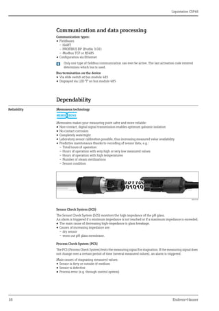 Liquistation CSF48
18 Endress+Hauser
Communication and data processing
Communication types:
• Fieldbuses
– HART
– PROFIBUS DP (Profile 3.02)
– Modbus TCP or RS485
• Configuration via Ethernet
Only one type of fieldbus communication can ever be active. The last activation code entered
determines which bus is used.
Bus termination on the device
• Via slide switch at bus module 485
• Displayed via LED "T" on bus module 485
Dependability
Reliability Memosens technology
Memosens makes your measuring point safer and more reliable:
• Non-contact, digital signal transmission enables optimum galvanic isolation
• No contact corrosion
• Completely watertight
• Laboratory sensor calibration possible, thus increasing measured value availability
• Predictive maintenance thanks to recording of sensor data, e.g.:
– Total hours of operation
– Hours of operation with very high or very low measured values
– Hours of operation with high temperatures
– Number of steam sterilizations
– Sensor condition
a0013430
Sensor Check System (SCS)
The Sensor Check System (SCS) monitors the high impedance of the pH glass.
An alarm is triggered if a minimum impedance is not reached or if a maximum impedance is exceeded.
• The main cause of decreasing high-impedance is glass breakage.
• Causes of increasing impedance are:
– dry sensor
– worn out pH glass membrane.
Process Check System (PCS)
The PCS (Process Check System) tests the measuring signal for stagnation. If the measuring signal does
not change over a certain period of time (several measured values), an alarm is triggered.
Main causes of stagnating measured values:
• Sensor is dirty or outside of medium
• Sensor is defective
• Process error (e.g. through control system)
MEMO SENS
 