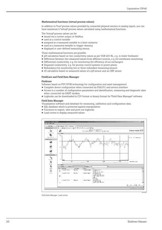 Liquistation CSF48
20 Endress+Hauser
Mathematical functions (virtual process values)
In addition to "true" process values provided by connected physical sensors or analog inputs, you can
have maximum 6 "virtual" process values calculated using mathematical functions.
The "virtual" process values can be:
• issued via a current output or fieldbus
• used as a control variable
• assigned as a measured variable to a limit contactor
• used as a measured variable to trigger cleaning
• displayed in user-defined measuring menus.
These mathematical functions are possible:
• pH calculation based on two conductivity values as per VGB 405 RL, e.g. in boiler feedwater
• Difference between two measured values from different sources, e.g. for membrane monitoring
• Differential conductivity, e.g. for monitoring the efficiency of ion exchangers
• Degassed conductivity, e.g. for process control systems in power plants
• Redundancy for monitoring two or three redundant measuring sensors
• rH calculation based on measured values of a pH sensor and an ORP sensor
FieldCare and Field Data Manager
Fieldcare
Software based on FDT/DTM technology for configuration and asset management
• Complete device configuration when connected via FXA291 and service interface
• Access to a number of configuration parameters and identification, measuring and diagnostic data
when connected via HART modem
• Logbooks can be downloaded in CSV format or binary format for "Field Data Manager" software
Field Data Manager
Visualization software and database for measuring, calibration and configuration data
• SQL database which is protected against manipulation
• Functions to import, save and print out logbooks
• Load curves to display measured values
a0016009
Field Data Manager: Load curves
 