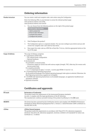 Liquistation CSF48
38 Endress+Hauser
Ordering information
Product structure You can create a valid and complete order code online using the Configurator.
Enter the following URLs in your browser to access the relevant product page:
www.products.endress.com/csf48
www.products.endress.com/csa420
1. You can choose from the following options on the right of the product page:
2. Click "Configure this product".
3. The Configurator opens in a separate window. You can now configure your device and you will
receive the complete order code valid for that device.
4. Now export the order code as a PDF file or Excel file. To do so, click the appropriate button at the
top of the page.
Scope of delivery The scope of delivery comprises:
• 1 Liquistation CSF48 with:
– The ordered bottle configuration
– Optional hardware
• Accessories kit
For peristaltic or vacuum pump:
– Connection nipple for suction line with various angles (straight, °90°), Allen key (for version with
vacuum pump only)
For sampling assembly:
– 2 or 3 compressed air pipes, 5 m each, 1 suction pipe EPDM 13 mm ID, 5 m
• 1 "Commissioning" Operating Instructions
(In the preferred language if the "Default operating language" order option is selected. Otherwise, the
Brief Operating Instructions supplied are in English)
• 1 CD-ROM with Operating Instructions in all available languages, an application handbook and
simulation software
• Optional accessories
Certificates and approvals
4 mark Declaration of Conformity
The product meets the requirements of the harmonized European standards.
As such, it complies with the legal specifications of the EC directives.
The manufacturer confirms successful testing of the product by affixing to it the 4 mark.
MCERTS The device has been assessed by Sira Certification Service and complies with "MCERTS Performance
Standards for Water Monitoring Equipment Part 1, Version 2.1 dated November 2009"; certificate no.:
Sira MC100176/00.
cCSAus cCSAus General purpose
The product meets the requirements in accordance with "Class 8721 05, laboratory equipment,
electrical; Class 8721 85, laboratory equipment, electrical, certified to US standards" for indoor use.
Certificate no.: 2318018
 