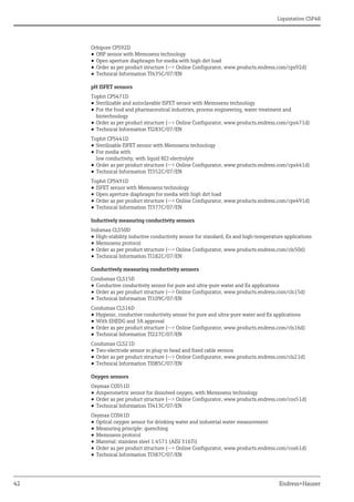 Liquistation CSF48
42 Endress+Hauser
Orbipore CPS92D
• ORP sensor with Memosens technology
• Open aperture diaphragm for media with high dirt load
• Order as per product structure (--> Online Configurator, www.products.endress.com/cps92d)
• Technical Information TI435C/07/EN
pH ISFET sensors
Tophit CPS471D
• Sterilizable and autoclavable ISFET sensor with Memosens technology
• For the food and pharmaceutical industries, process engineering, water treatment and
biotechnology
• Order as per product structure (--> Online Configurator, www.products.endress.com/cps471d)
• Technical Information TI283C/07/EN
Tophit CPS441D
• Sterilizable ISFET sensor with Memosens technology
• For media with
low conductivity, with liquid KCl electrolyte
• Order as per product structure (--> Online Configurator, www.products.endress.com/cps441d)
• Technical Information TI352C/07/EN
Tophit CPS491D
• ISFET sensor with Memosens technology
• Open aperture diaphragm for media with high dirt load
• Order as per product structure (--> Online Configurator, www.products.endress.com/cps491d)
• Technical Information TI377C/07/EN
Inductively measuring conductivity sensors
Indumax CLS50D
• High-stability inductive conductivity sensor for standard, Ex and high-temperature applications
• Memosens protocol
• Order as per product structure (--> Online Configurator, www.products.endress.com/cls50d)
• Technical Information TI182C/07/EN
Conductively measuring conductivity sensors
Condumax CLS15D
• Conductive conductivity sensor for pure and ultra-pure water and Ex applications
• Order as per product structure (--> Online Configurator, www.products.endress.com/cls15d)
• Technical Information TI109C/07/EN
Condumax CLS16D
• Hygienic, conductive conductivity sensor for pure and ultra-pure water and Ex applications
• With EHEDG and 3A approval
• Order as per product structure (--> Online Configurator, www.products.endress.com/cls16d)
• Technical Information TI227C/07/EN
Condumax CLS21D
• Two-electrode sensor in plug-in head and fixed cable version
• Order as per product structure (--> Online Configurator, www.products.endress.com/cls21d)
• Technical Information TI085C/07/EN
Oxygen sensors
Oxymax COS51D
• Amperometric sensor for dissolved oxygen, with Memosens technology
• Order as per product structure (--> Online Configurator, www.products.endress.com/cos51d)
• Technical Information TI413C/07/EN
Oxymax COS61D
• Optical oxygen sensor for drinking water and industrial water measurement
• Measuring principle: quenching
• Memosens protocol
• Material: stainless steel 1.4571 (AISI 316Ti)
• Order as per product structure (--> Online Configurator, www.products.endress.com/cos61d)
• Technical Information TI387C/07/EN
 