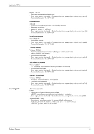 Liquistation CSF48
Endress+Hauser 43
Oxymax COS22D
• Sterilizable sensor for dissolved oxygen
• Order as per product structure (--> Online Configurator, www.products.endress.com/cos22d)
• Technical Information TI446C/07/EN
Chlorine sensors
CCS142D
• Membrane-covered amperometric sensor for free chlorine
• Memosens technology
• Measuring range 0.01 to 20 mg/l
• Order as per product structure (--> Online Configurator, www.products.endress.com/ccs142d)
• Technical Information TI419C/07/EN
Ion-selective sensors
ISEmax CAS40D
• Ion-selective sensors
• Order as per product structure (--> Online Configurator, www.products.endress.com/cas40d)
• Technical Information TI491C/07/EN
Turbidity sensors
Turbimax CUS51D
• For nephelometric measurement of turbidity and solids in wastewater
• 4-beam scattered light method
• With Memosens protocol
• Order as per product structure (--> Online Configurator, www.products.endress.com/cus51d)
• Technical Information TI461C/07/EN
SAC and nitrate sensors
Viomax CAS51D
• SAC and nitrate measurement in drinking water and wastewater
• With Memosens protocol
• Order as per product structure (--> Online Configurator, www.products.endress.com/cas51d)
• Technical Information TI459C/07/EN
Interface measurement
Turbimax CUS71D
• Immersion sensor for interface measurement
• Ultrasonic interface sensor
• Order as per product structure (--> Online Configurator, www.products.endress.com/cus71d)
• Technical Information TI490C/07/EN
Measuring cable Memosens data cable
CYK10
• For digital sensors with Memosens technology
pH, ORP, oxygen (amperometric), chlorine, conductivity (conductive)
• Order as per product structure (--> Online Configurator, www.products.endress.com/cyk10)
Measuring cable CYK81
• Unterminated cable for extending the sensor cables (e.g. Memosens)
• 2 x 2 wires, twisted with shield and PVC sheath (2 x 2 x 0.5 mm2 + shield)
• Goods sold by meter, Order no.: 51502543
 