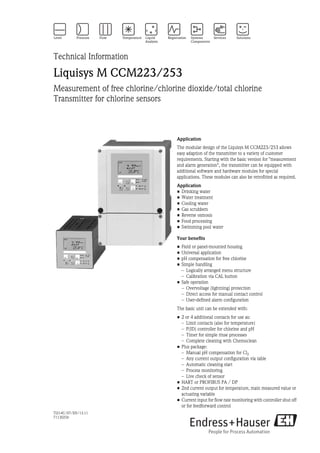 TI214C/07/EN/13.11
71130256
Technical Information
Liquisys M CCM223/253
Measurement of free chlorine/chlorine dioxide/total chlorine
Transmitter for chlorine sensors
Application
The modular design of the Liquisys M CCM223/253 allows
easy adaption of the transmitter to a variety of customer
requirements. Starting with the basic version for "measurement
and alarm generation", the transmitter can be equipped with
additional software and hardware modules for special
applications. These modules can also be retrofitted as required.
Application
• Drinking water
• Water treatment
• Cooling water
• Gas scrubbers
• Reverse osmosis
• Food processing
• Swimming pool water
Your benefits
• Field or panel-mounted housing
• Universal application
• pH compensation for free chlorine
• Simple handling
– Logically arranged menu structure
– Calibration via CAL button
• Safe operation
– Overvoltage (lightning) protection
– Direct access for manual contact control
– User-defined alarm configuration
The basic unit can be extended with:
• 2 or 4 additional contacts for use as:
– Limit contacts (also for temperature)
– P(ID) controller for chlorine and pH
– Timer for simple rinse processes
– Complete cleaning with Chemoclean
• Plus package:
– Manual pH compensation for Cl2
– Any current output configuration via table
– Automatic cleaning start
– Process monitoring
– Live check of sensor
• HART or PROFIBUS PA / DP
• 2nd current output for temperature, main measured value or
actuating variable
• Current input for flow rate monitoring with controller shut off
or for feedforward control
 