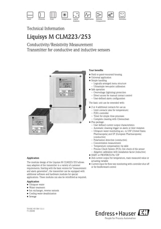 TI193C/07/EN/13.11
71130248
Technical Information
Liquisys M CLM223/253
Conductivity/Resistivity Measurement
Transmitter for conductive and inductive sensors
Application
The modular design of the Liquisys M CLM223/253 allows
easy adaption of the transmitter to a variety of customer
requirements. Starting with the basic version for "measurement
and alarm generation", the transmitter can be equipped with
additional software and hardware modules for special
applications. These modules can also be retrofitted as required.
Application
• Ultrapure water
• Water treatment
• Ion exchanger, reverse osmosis
• Cooling water desalinization
• Sewage
Your benefits
• Field or panel-mounted housing
• Universal application
• Simple handling
– Logically arranged menu structure
– Ultrasimple two-point calibration
• Safe operation
– Overvoltage (lightning) protection
– Direct access for manual contact control
– User-defined alarm configuration
The basic unit can be extended with:
• 2 or 4 additional contacts for use as:
– Limit contacts (also for temperature)
– P(ID) controller
– Timer for simple rinse processes
– Complete cleaning with Chemoclean
• Plus package:
– User defined current output characteristics
– Automatic cleaning trigger on alarm or limit violation
– Ultrapure water monitoring acc. to USP (United States
Pharmacopeia) and EP (European Pharmacopoeia)
(conductive)
– Polarization detection (conductive)
– Concentration measurement
– Temperature compensation via table
– Process Check System (PCS): live check of the sensor
– Adaptive calibration with installation factor (inductive)
• HART or PROFIBUS-PA/-DP
• 2nd current output for temperature, main measured value or
actuating variable
• Current input for flow rate monitoring with controller shut off
or for feedforward control
 