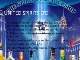 UNITED SPIRITS LTD
 Company Mission -Driven by the passion to be the
    most admired global leader in the spirits industry
   Proud owners of 22 million liquor brands.
   USL has a global footprint with exports to over 37
    countries
    Market leaders with 122.75 million cases in a year.
   5 year growth rate 12% - 13%
   Besides Whyte & Mackay and Bouvet Ladubay being
    100% subsidiaries of USL

                                                           10/44
 
