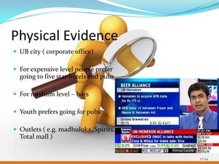 Physical Evidence
 UB city ( corporate office)

 For expensive level people prefer
  going to five star hotels and pubs

 For medium level – bars

 Youth prefers going for pubs

 Outlets ( e.g. madhuloka, Spirits,
  Total mall )


                                       17/44
 