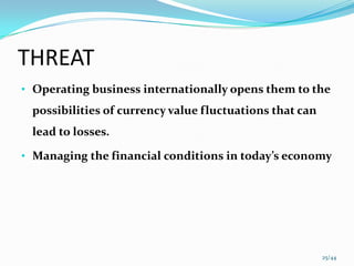 THREAT
• Operating business internationally opens them to the
 possibilities of currency value fluctuations that can
 lead to losses.

• Managing the financial conditions in today’s economy




                                                         25/44
 