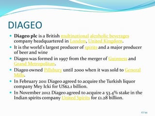 DIAGEO
 Diageo plc is a British multinational alcoholic beverages
    company headquartered in London, United Kingdom.
   It is the world's largest producer of spirits and a major producer
    of beer and wine
   Diageo was formed in 1997 from the merger of Guinness and
    Grand Metropolitan.
   Diageo owned Pillsbury until 2000 when it was sold to General
    Mills.
   In February 2011 Diageo agreed to acquire the Turkish liquor
    company Mey Icki for US$2.1 billion.
   In November 2012 Diageo agreed to acquire a 53.4% stake in the
    Indian spirits company United Spirits for £1.28 billion.

                                                                     27/44
 