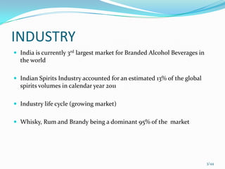 INDUSTRY
 India is currently 3rd largest market for Branded Alcohol Beverages in
  the world

 Indian Spirits Industry accounted for an estimated 13% of the global
  spirits volumes in calendar year 2011

 Industry life cycle (growing market)


 Whisky, Rum and Brandy being a dominant 95% of the market




                                                                           3/44
 
