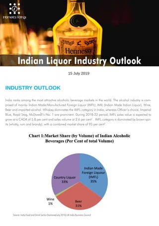 India ranks among the most attractive alcoholic beverage markets in the world. The alcohol industry is com-
prised of mainly- Indian Made/Manufactured Foreign Liquor (IMFL), IMIL (Indian Made Indian Liquor), Wine,
Beer and imported alcohol. Whiskey dominates the IMFL category in India, whereas Officer’s choice, Imperial
Blue, Royal Stag, McDowell’s No. 1 are prominent. During 2018-22 period, IMFL sales value is expected to
grow at a CAGR of 5.8 per cent and sales volume at 2.6 per cent1
. IMFL category is dominated by brown spir-
its (whisky, rum and brandy), with a combined market share of 95 per cent2
.
INDUSTRY OUTLOOK
15 July 2019
Indian Liquor Industry Outlook
Source: India Food and Drink Sector Overview(July 2018) UK India Business Council
1
 
