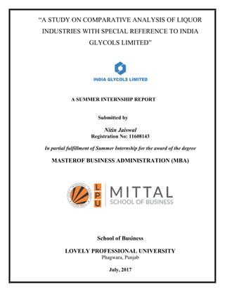 “A STUDY ON COMPARATIVE ANALYSIS OF LIQUOR
INDUSTRIES WITH SPECIAL REFERENCE TO INDIA
GLYCOLS LIMITED”
A SUMMER INTERNSHIP REPORT
Submitted by
Nitin Jaiswal
Registration No: 11608143
In partial fulfillment of Summer Internship for the award of the degree
MASTEROF BUSINESS ADMINISTRATION (MBA)
School of Business
LOVELY PROFESSIONAL UNIVERSITY
Phagwara, Punjab
July, 2017
 