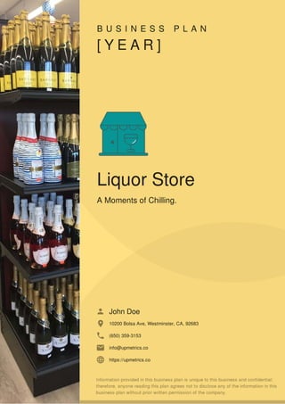 B U S I N E S S P L A N
[ Y E A R ]
Liquor Store
A Moments of Chilling.
John Doe
10200 Bolsa Ave, Westminster, CA, 92683
(650) 359-3153
info@upmetrics.co
https://upmetrics.co
 