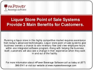 Running a liquor store in this highly competitive market requires assistance
from today's advanced technologies. Liquor store point of sale systems give
business owners a chance to see inventory flow and view employee hours
within one integrated software program. Along with helping the business
itself, customers will also see a change in their experience when they walk
in and out of the facility.
Liquor Store Point of Sale Systems
Provide 3 Main Benefits for Customers.
For more information about mPower Beverage Software call us today at (877)
396-0141 or visit our website at www.mpowerbeverage.com
 