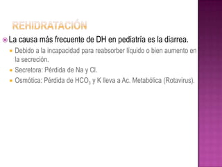  La   causa más frecuente de DH en pediatría es la diarrea.
    Debido a la incapacidad para reabsorber líquido o bien aumento en
     la secreción.
    Secretora: Pérdida de Na y Cl.
    Osmótica: Pérdida de HCO3 y K lleva a Ac. Metabólica (Rotavirus).
 