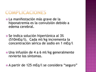  Lamanifestación más grave de la
 hiponatremia es la convulsión debido a
 edema cerebral.

 Seindica solución hipertónica al 3%
 (510mEq/l). Cada ml/kg incrementa la
 concentración sérica de sodio en 1 mEq/l

 Una infusión de 4 a 6 ml/kg generalmente
 revierte los síntomas.

A   partir de 125 mEq/l se considera “seguro”
 