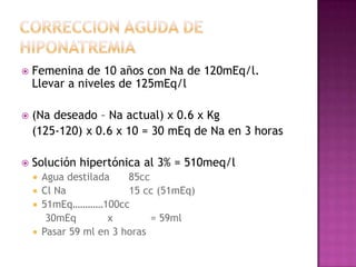    Femenina de 10 años con Na de 120mEq/l.
    Llevar a niveles de 125mEq/l

   (Na deseado – Na actual) x 0.6 x Kg
    (125-120) x 0.6 x 10 = 30 mEq de Na en 3 horas

   Solución hipertónica al 3% = 510meq/l
     Agua destilada    85cc
     Cl Na             15 cc (51mEq)
     51mEq…………100cc
       30mEq        x        = 59ml
     Pasar 59 ml en 3 horas
 