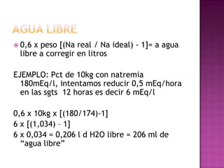  0,6x peso [(Na real / Na ideal) - 1]= a agua
 libre a corregir en litros

EJEMPLO: Pct de 10kg con natremia
  180mEq/l, intentamos reducir 0,5 mEq/hora
  en las sgts 12 horas es decir 6 mEq/l

0,6 x 10kg x [(180/174)-1]
6 x [(1,034) – 1]
6 x 0,034 = 0,206 l d H2O libre = 206 ml de
  “agua libre”
 