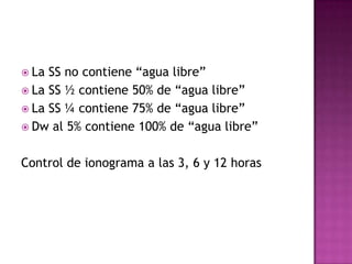  La SS no contiene “agua libre”
 La SS ½ contiene 50% de “agua libre”
 La SS ¼ contiene 75% de “agua libre”
 Dw al 5% contiene 100% de “agua libre”


Control de ionograma a las 3, 6 y 12 horas
 