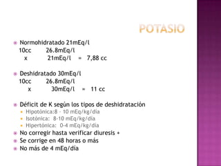    Normohidratado 21mEq/l
    10cc    26.8mEq/l
      x     21mEq/l = 7,88 cc

   Deshidratado 30mEq/l
    10cc     26.8mEq/l
       x       30mEq/l = 11 cc

   Déficit de K según los tipos de deshidratación
     Hipotónica:8 – 10 mEq/kg/día
     Isotónica: 8-10 mEq/kg/día
     Hipertónica: 0-4 mEq/kg/día
   No corregir hasta verificar diuresis +
   Se corrige en 48 horas o más
   No más de 4 mEq/día
 