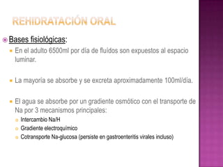  Bases      fisiológicas:
    En el adulto 6500ml por día de fluídos son expuestos al espacio
     luminar.

    La mayoría se absorbe y se excreta aproximadamente 100ml/día.

    El agua se absorbe por un gradiente osmótico con el transporte de
     Na por 3 mecanismos principales:
        Intercambio Na/H
        Gradiente electroquímico
        Cotransporte Na-glucosa (persiste en gastroenteritis virales incluso)
 