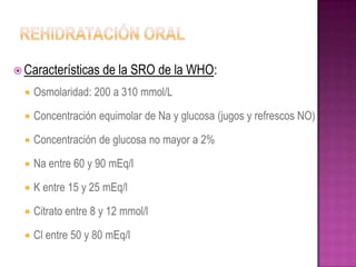  Características     de la SRO de la WHO:
     Osmolaridad: 200 a 310 mmol/L

     Concentración equimolar de Na y glucosa (jugos y refrescos NO)

     Concentración de glucosa no mayor a 2%

     Na entre 60 y 90 mEq/l

     K entre 15 y 25 mEq/l

     Citrato entre 8 y 12 mmol/l

     Cl entre 50 y 80 mEq/l
 