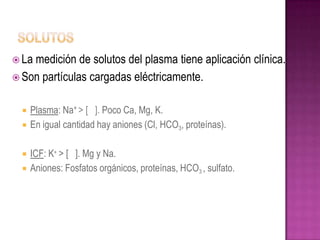 Lamedición de solutos del plasma tiene aplicación clínica.
 Son partículas cargadas eléctricamente.


     Plasma: Na+ > [ ]. Poco Ca, Mg, K.
     En igual cantidad hay aniones (Cl, HCO3, proteínas).

     ICF: K+ > [ ]. Mg y Na.
     Aniones: Fosfatos orgánicos, proteínas, HCO3 , sulfato.
 