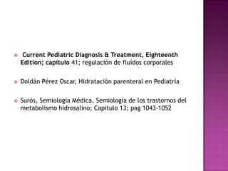     Current Pediatric Diagnosis & Treatment, Eighteenth
    Edition; capítulo 41; regulación de fluídos corporales

   Doldán Pérez Oscar, Hidratación parenteral en Pediatría

   Surós, Semiología Médica, Semiología de los trastornos del
    metabolismo hidrosalino; Capitulo 13; pag 1043-1052
 