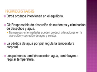  Otros   órganos intervienen en el equilibrio.

 GI:Responsable de absorción de nutrientes y eliminación
  de desechos y agua.
     Numerosas enfermedades pueden producir alteraciones en la
      absorción y secreción de agua y solutos.

 La pérdida de agua por piel regula la temperatura
  corporal.

 Los pulmones también secretan agua, contribuyen a
  regular temperatura.
 
