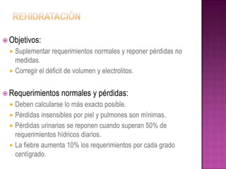  Objetivos:
     Suplementar requerimientos normales y reponer pérdidas no
      medidas.
     Corregir el déficit de volumen y electrolitos.


 Requerimientos     normales y pérdidas:
   Deben calcularse lo más exacto posible.
   Pérdidas insensibles por piel y pulmones son mínimas.
   Pérdidas urinarias se reponen cuando superan 50% de
    requerimientos hídricos diarios.
   La fiebre aumenta 10% los requerimientos por cada grado
    centígrado.
 