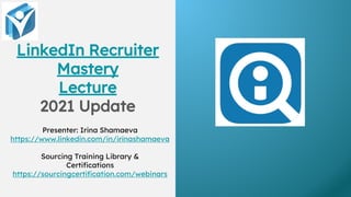 LinkedIn Recruiter
Mastery
Lecture
2021 Update
Presenter: Irina Shamaeva
https://www.linkedin.com/in/irinashamaeva
Sourcing Training Library &
Certifications
https://sourcingcertification.com/webinars
 