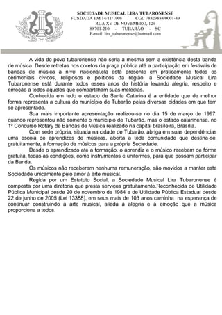 SOCIEDADE MUSICAL LIRA TUBARONENSE
                          FUNDADA EM 14/11/1908          CGC 78829884/0001-89
                                   RUA XV DE NOVEMBRO, 129
                                 88701-210 - TUBARÃO - SC
                                 E-mail: lira_tubaronense@hotmail.com




          A vida do povo tubaronense não seria a mesma sem a existência desta banda
de música. Desde retretas nos coretos da praça pública até a participação em festivais de
bandas de música a nível nacional,ela está presente em praticamente todos os
cerimoniais cívicos, religiosos e políticos da região, a Sociedade Musical Lira
Tubaronense está durante todos esses anos de história levando alegria, respeito e
emoção a todos aqueles que compartilham suas melodias.
          Conhecida em todo o estado de Santa Catarina é a entidade que de melhor
forma representa a cultura do município de Tubarão pelas diversas cidades em que tem
se apresentado.
          Sua mais importante apresentação realizou-se no dia 15 de março de 1997,
quando representou não somente o município de Tubarão, mas o estado catarinense, no
1º Concurso Rotary de Bandas de Música realizado na capital brasileira, Brasília.
          Com sede própria, situada na cidade de Tubarão, abriga em suas dependências
uma escola de aprendizes de músicas, aberta a toda comunidade que destina-se,
gratuitamente, à formação de músicos para a própria Sociedade.
          Desde o aprendizado até a formação, o aprendiz e o músico recebem de forma
gratuita, todas as condições, como instrumentos e uniformes, para que possam participar
da Banda.
          Os músicos não receberem nenhuma remuneração, são movidos a manter esta
Sociedade unicamente pelo amor à arte musical.
          Regida por um Estatuto Social, a Sociedade Musical Lira Tubaronense é
composta por uma diretoria que presta serviços gratuitamente.Reconhecida de Utilidade
Pública Municipal desde 20 de novembro de 1984 e de Utilidade Pública Estadual desde
22 de junho de 2005 (Lei 13388), em seus mais de 103 anos caminha na esperança de
continuar construindo a arte musical, aliada à alegria e à emoção que a música
proporciona a todos.
 