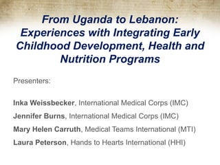 From Uganda to Lebanon:
Experiences with Integrating Early
Childhood Development, Health and
Nutrition Programs
Presenters:
Inka Weissbecker, International Medical Corps (IMC)
Jennifer Burns, International Medical Corps (IMC)
Mary Helen Carruth, Medical Teams International (MTI)
Laura Peterson, Hands to Hearts International (HHI)
 