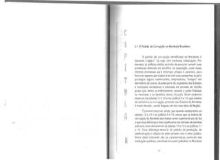 A
p
f
T
u
n
2.1 OPadrão de Corrupção no Nordeste Brasileiro
O padrão de corrupção identificado no Nordeste é
bastante "caipira", ou seja, sem nenhuma sofisticação. Por
exemplo, os políticos eleitos ao invés de procurar cumprir suas
promessas eleitorais em benefício da população, usam essas
mesmas promessas para empregar amigos e parentes, para
favorecer aqueles quecolaboraram com suas campanhas ou para
privilegiar alguns comerciantes, empresários, "amigos" em
detrimento de outros. Grande parte do orçamento dos Estados
e municípios nordestinos é orientado em proveito do restrito
grupo que, direta ou indiretamente, assume o poder Estadual
ou municipal e se beneficia dessa situação. Assim podemos
observar nas tabelas 12 e13 enosgráficos 9e 1O, que oíndice
de deficiência ou corrupção, presente nos Estados do Nordeste
é muito elevado , sendo Alagoas um dos mais altos da Região.
Épossível ob_servar, ainda, que quando comparamos as
tabelas 12 e 13 e os gráficos 9 e 1O, vemos queos índices de
corrupção do Nordeste são muitas vezes superiores aos do Sul
eque essa diferença émais significativa nos extratos de extrema
pobreza, como demonstram as tabelas 14 e 15 eos gráficos 11
e 12. Essa diferença decorre do padrão de produção, de
administração e relação do setor privado com o setor público.
Outro dado relevante são as características vulnerais das
instituições públicas, sobretudo do poder judiciário, no Nordeste
33
 