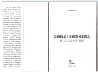 Este livro é fruto de um
trabalho árduo realizado pelos
estudantes de mestrado do
Programa Regional de
Desenvolvimento e Meio
Ambiente do Nordeste
(PRODEMA), edos estudantes do
quarto ano de Economia da
Universidade Federal de Alagoas.
Estudar acorrupção no Brasilnão
éum trabalho fácil. Naminha vida
de 30 anos de pesquisador, com
dois livros publicados, nunca me
deparei com tanta dificuldade.
Fazer mapeamento da corrupção
no Brasil e, sobretudo, no
Nordeste, significa enfrentar
barreiras intransponível. Para
conseguir os dados confiáveis,
usamos dados da KROL
consultoria da ONG Transparência
Brasil, além de termos lançados
2.200 questionário na Região Sul
e principalmente no Nordeste
brasileiro. Os dados revelam que
a corrupção no Brasil é das mais
elevadado mundo. NoNordeste é
considerada uma prática normal
e, portanto, é a Região mais
corrupta do país. As informações
,também, indicaam que aBahia, o
Piauí, a Paraíba , o Maranhão e
UFAL tBIBLIOTECA CENTRAL
COL.EÇÔê~ ESPECIAIS
Fernando Lira
CORRUPÇÃO EPOBREZA NO BRASIL:
AUG@AS E D~S AODE
MACEIÓ, 2005
 