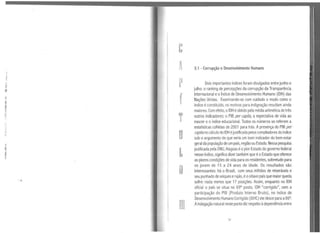 e
A 3.1 - Corrupção e Desenvolvimento Humano
l
·I
p·' Dois importantes índices foram divulgados entre junho e
li
H julho: o ranking de percepções da corrupção da Transparência
,, f Internacional eo Índice de Desenvolvimento Humano (IDH) das
li
Nações Unidas. Examinando-se com cuidado o modo como o
I!
índice éconstituído, os motivos para indignação resultam ainda
maiores. Com efeito, oIDH é obtido pela média aritmética de três
1:
T outros indicadores: o PIB per capita, a expectativa de vida ao
1
nascer e o índice educacional. Todos os números se referem a
,,
estatísticas colhidas de 2001 para trás. Apresença do PIB per,,,,,,
u capda no cálculo do IDH éjustificada pelos compiladores doíndiceti
sob o argumento de que seria um bom indicador do bem-estar
"
geral da população de um país, região ou Estado. Nessa pesquisa
1
L
publicada pela ONU, Alagoas éopior Estado do governo federal
1 nesse índice, significa dizer também que éoEstado que oferece
1
as piores condições de vida para os residentes, sobretudo para
o
os jovem de 15 a 24 anos de idade. Os resultados são
interessantes: há o Brasil, com seus milhões de miseráveis e
seu punhado de xeiques erajás, éooitavo país que maiorqueda
sofre: nada menos que 17 posições. Assim, enquanto no IDH
oficial o país se situa no 69ª posto, lDH "corrigido", sem a
participação do PIB (Produto Interno Bruto), no índice de
Ili
Desenvolvimento Humano Corrigido (IDHC) ele desce para a86ª.
Aindagação natural nesteponto dizrespeito àdependênciaentre
51
 