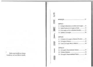 Dedico essetrabalho as crianças
brasileiras, com sua infância roubada.
s
D
M
Á
R
1
o
INTRODUÇÃO...................................................................... 07
CAPÍTULO 1
1.1 - Evolução Institucional e os Limites da Corrupção ..... 13
1.2 - Análise Empírica da Corrupção no Brasil .................. 14
1.3 - ACorrupção no Sul eno Nordeste Brasileiro ........... 19
1.4 - Judiciário eCorrupção ............................................... 28
CAPÍTULOli
2.1 - OPadrão de Corrupção no Nordeste Brasileiro ....... 33
2.2 - Corrupção e Pobreza................................................ 44
2.3 - Como aCorrupção Afeta as Mulheres ....................... 48
CAPÍTULO Ili
3.1 - Currupção e Desenvolvimento Humano ..................... 51
3.2 - AInfância Roubada ................................................... 55
3.3 - Corrupção e Responsabilidade Pública ..................... 65
 
