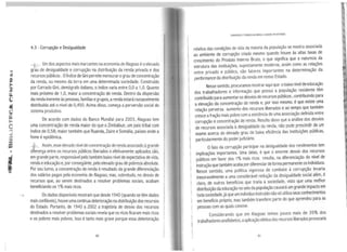 4.3 - Corrupção e Desigualdade
Um dos aspectos mais marcantes na economia de Alagoas éoelevado
g~au de desigualdade e corrupção na distribuição da renda privada e dos
recursos públicos .OÍndice de Gini permite mensurarograu de concentração
da renda, ou mesmo da terra em uma determinada sociedade. Construído
por Corrado Gini, demógrafo italiano, oíndice varia entre 0,0 a 1,0. Quanto
mais próximo de 1,0, maior aconcentração de renda. Dentro da dispersão
darenda inerente às pessoas, famílias egrupos, arenda estará razoavelmente
distribuída até o nível de 0,450. Acima disso, começa a perversão social do
sistema produtivo.
De acordo com dados do Banco Mundial para 2003, Alagoas tem
uma concentração de renda maior do que oZimbábue, um país tribal com
índice de 0,58; maior também que Ruanda, Zaire eSomália, países onde a
fome é epidêmica.
Assim,esse elevado nível deconcentração de renda associado àgrande
diferença entre os recursos públicos fiberados e efetivamente aplicados são,
em grande parte, responsável pelo também baixo nível de expectativa de vida,
renda eeducação e, por consegüinte, pelo elevado grau de pobreza absoluta.
Por seu turno, a concentração de renda é resultado da grande diferenciação
dos salários pagos pela economia de Alagoas; mas, sobretudo, no desvio de
recursos que, ao serem destinados a resolver problemas sociais, acabam
beneficiando os 1%mais ricos.
, Os dados disponíveis mostram que desde 1940 (quando se têm dados
maisconfiáveis), houve umacontínua deterioração na distribuição dos recursos
do Estado. Portanto, de 1940 a 2002 a trajetória de desvio dos recursos
destinados aresolver problemas sociais revela que os ricos ficaram mais ricos
e os pobres mais pobres. Isso é tanto mais grave porque essa deterioração
80 'l
CORRUl'çAo rPOSRE'ZA NO6RASU AVoGOAS EMDESTAQUE
relativa das condições de vida da maioria da população se ~ostra associada
ao ambiente de corrupção criado mesmo quando houve as altas taxas de
crescimento do Produto Interno Bruto, o que significa que a natureza_da
estrutura das instituições, supostamente moderna, assim como ª.s re~açoes
entre privado e público, são fatores importantes na determmaçao da
performance da distribuição da renda em nosso Estado.
Nesse sentido, procuramos mostrar aqui que obaixo nível d:educaç~ão
dos trabalhadores e informação que possui a população res1d~nte tem
contribuído para aumentar os desvios de recursos públicos ,~ontribui~do para
a elevação da concentração de renda e, por isso mesmo, e que existe u~a
relação perversa aumento dos recursos liberados e ao ~e~po q~e.tambem
cresce afração mais pobre com aexistência de uma assoc1aç~~ definida en~re
corrupção econcentração de renda. Resulta disso ~ue aanalise ~os. desvios
de recursos associada àdesigualdade da renda, nao pode prescindir de um
exame acerca do elevado grau de baixa eficiência das instituições públicas,
particularmente do poder judiciário.
ofato da corrupção participar na desigualdade dos rendimentos tem
implicações importantes. Uma delas, é que o enor~e des~io_dos re~ursos
públicos em favor dos 1%mais ricos resulta, na d1ferenc1açao d~ ~1~el de
instrução que também acaba por diferenciar de forma per~anente os~ndtvtduo~.
Nesse sentido, uma política vigorosa de combate a corrupç~o le~an~
inexoravelmente a uma considerável redução da desigualdade soC1al alem, e
claro, de outros beneficios que traria à sociedade,. visto que u.ma melhor
distribuição da educação no seio da população causara um grande 1mp~cto em
toda sociedade, jáque um indivíduo instruído não só utiliza seus conhecimentos
em beneficio próprio, mas também transfere parte do que aprendeu para as
pessoas com as quais convive.
Considerando que em Alagoas temos pouco mais de 35% d~s
trabalhadores analfabetos, aaplicação efetiva dos recursos liberados provocaria
81
 