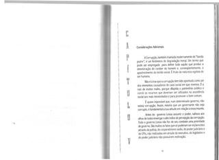 1
l
1
t
1
'1
p
í
T
u
L
o
V
Considerações Adicionais
ACorrupção, também chamada modernamente de "banda
podre", é um fenômeno de degradação moral. Um termo que
pode ser empregado para definir tudo aquilo que produz a
deterioração do caráter do homem e, conseqüentemente, o
apodrecimento do tecido social. Éfruto da natureza egoísta do
ser humano.
Nãoé àtoa que acorrupção tem sido apontadacomo um
dos elementos causadores do caos social em que vivemos. Éa
raiz de muitos males, porque dilapida o patrimônio público e
corrói os recursos que deveriam ser utilizados na assistência
social aos mais necessitados epara promover o bem comum.
Équase impossível que, num determinado governo, não
exista corrupção. Assim, mesmo que um governante não seja
corrupto, é fundamental asua atitude em relação aessa mazela.
Antes do governo Lessa assumir o poder, saltava aos
olhos detodos enxergaroaltoíndice de percepção dacorrupção,
Todo o governo Lessa não fez de seu combate uma prioridade
degoverno. São muitos os fatos que só poderiam ser esclarecidos
através dapolícia, do corporativismo sadio, do poderjudiciário e
de CPls,não realizadas em virtude do executivo, do legislativo e
do poder judiciário não possuírem motivação.
91
 